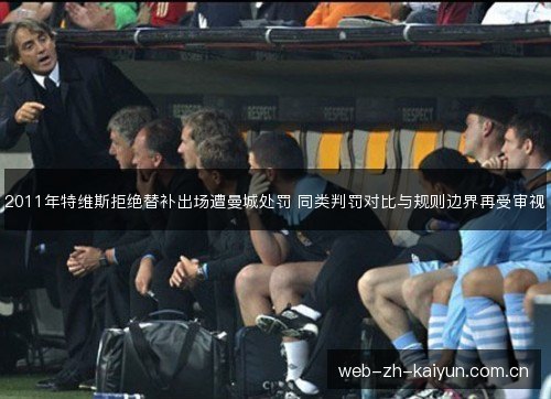 2011年特维斯拒绝替补出场遭曼城处罚 同类判罚对比与规则边界再受审视 2011年特维斯拒绝替补出场遭曼城处罚 同类判罚对比与规则边界再受审视